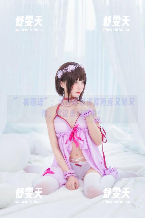 “桜桃喵瑶”：这种高清资源简直又娇又艳，建议备好纸巾！